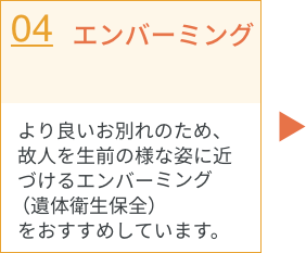 エンバーミング／より良いお別れのため、故人を生前の様な姿に近づけるやエンバーミング（遺体衛生保全）をおすすめしています。
